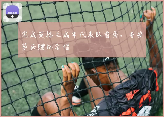 完成英格兰成年代表队首秀，夸安萨获赠纪念帽