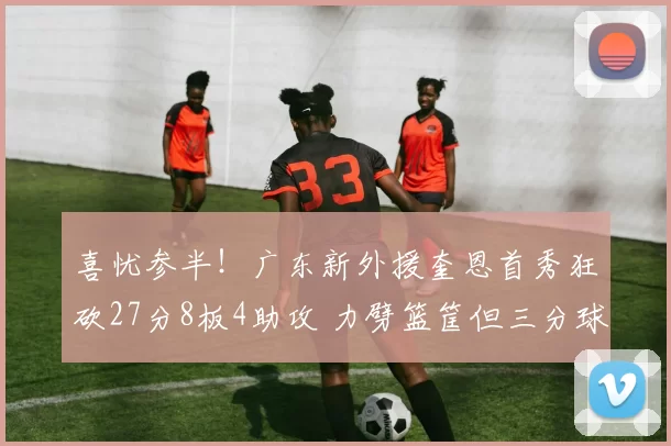 喜忧参半！广东新外援奎恩首秀狂砍27分8板4助攻 力劈篮筐但三分球失准