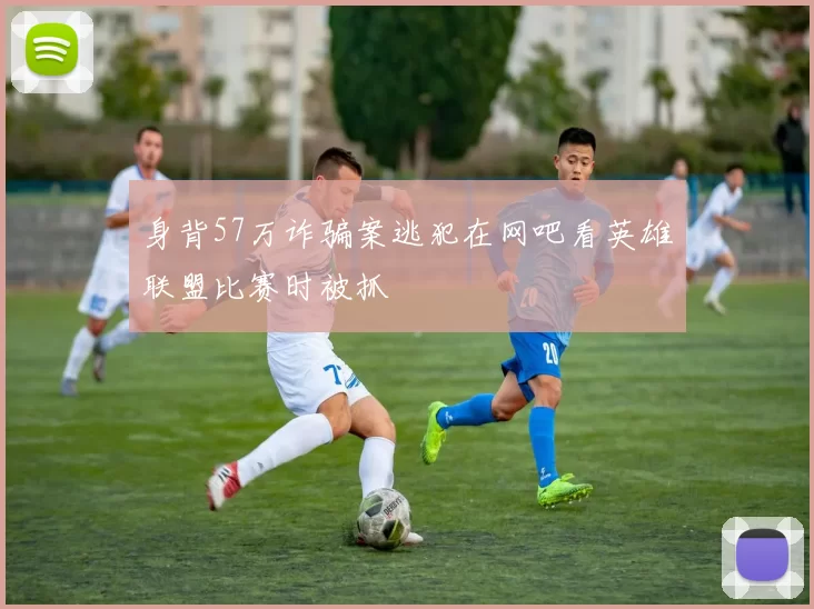 身背57万诈骗案逃犯在网吧看英雄联盟比赛时被抓