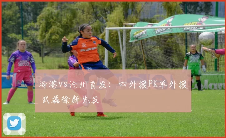 海港vs沧州首发：四外援PK单外援 武磊徐新先发