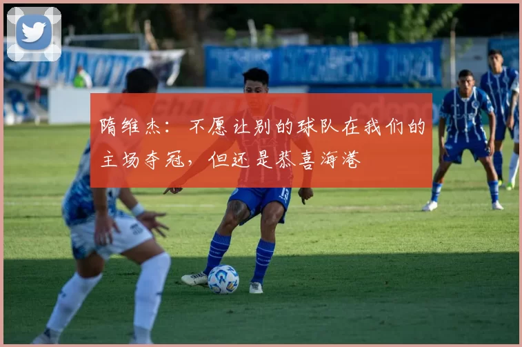 隋维杰：不愿让别的球队在我们的主场夺冠，但还是恭喜海港