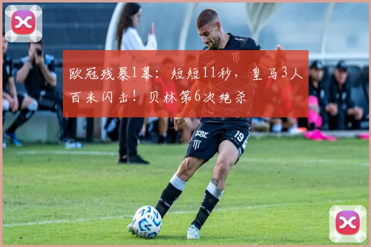 欧冠残暴1幕：短短11秒，皇马3人百米闪击！贝林第6次绝杀