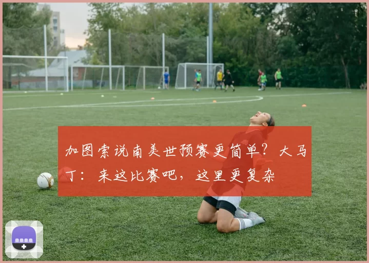 加图索说南美世预赛更简单？大马丁：来这比赛吧，这里更复杂