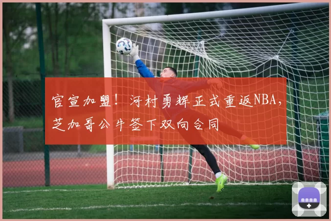 官宣加盟！河村勇辉正式重返NBA，芝加哥公牛签下双向合同