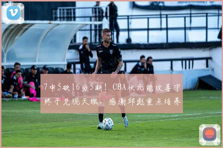7中5砍16分5断！CBA状元能攻善守终于兑现天赋，感谢邱彪重点培养