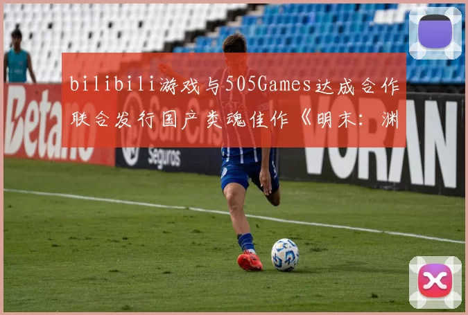 bilibili游戏与505Games达成合作联合发行国产类魂佳作《明末：渊虚之羽》