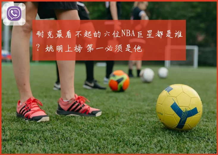 耐克最看不起的六位NBA巨星都是谁？姚明上榜 第一必须是他