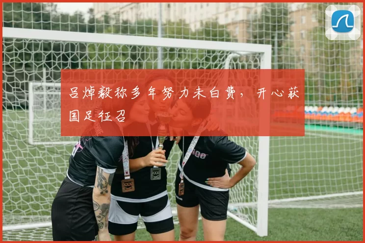吕焯毅称多年努力未白费，开心获国足征召