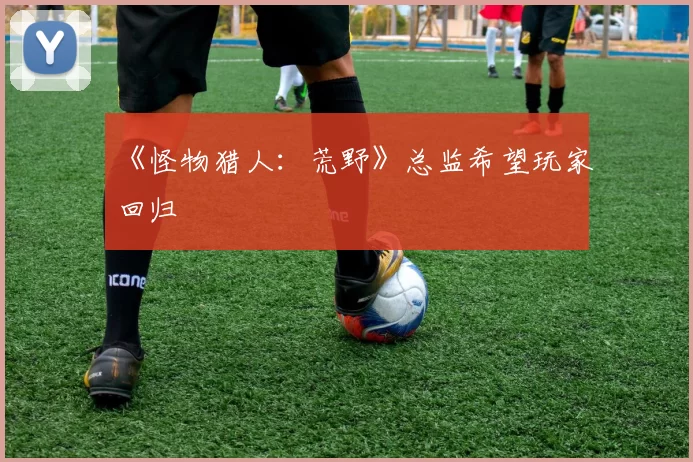 《怪物猎人：荒野》总监希望玩家回归