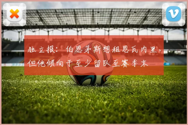 独立报：伯恩茅斯想租恩瓦内里，但他倾向于至少留队至赛季末