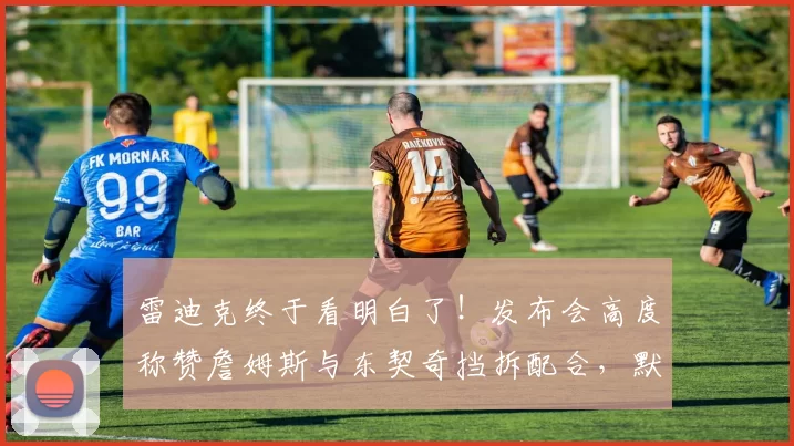 雷迪克终于看明白了！发布会高度称赞詹姆斯与东契奇挡拆配合，默契堪称无解