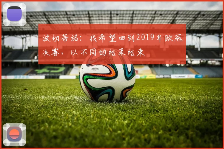 波切蒂诺：我希望回到2019年欧冠决赛，以不同的结果结束