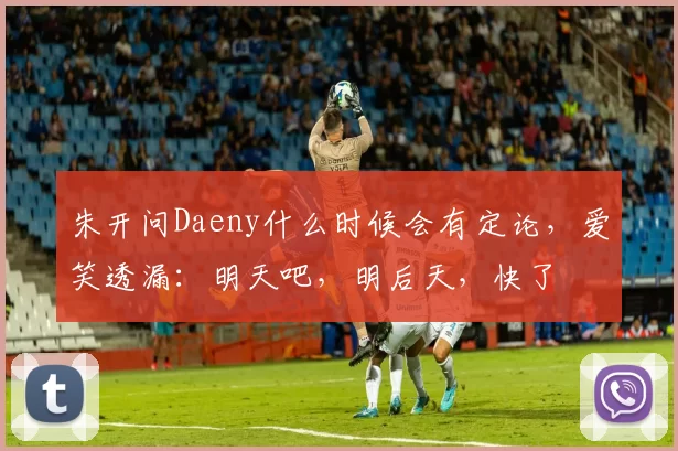 朱开问Daeny什么时候会有定论，爱笑透漏：明天吧，明后天，快了