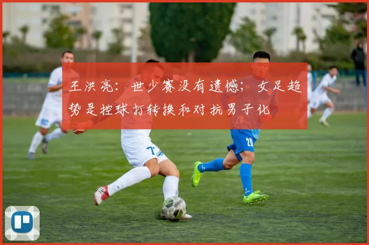 王洪亮：世少赛没有遗憾；女足趋势是控球打转换和对抗男子化