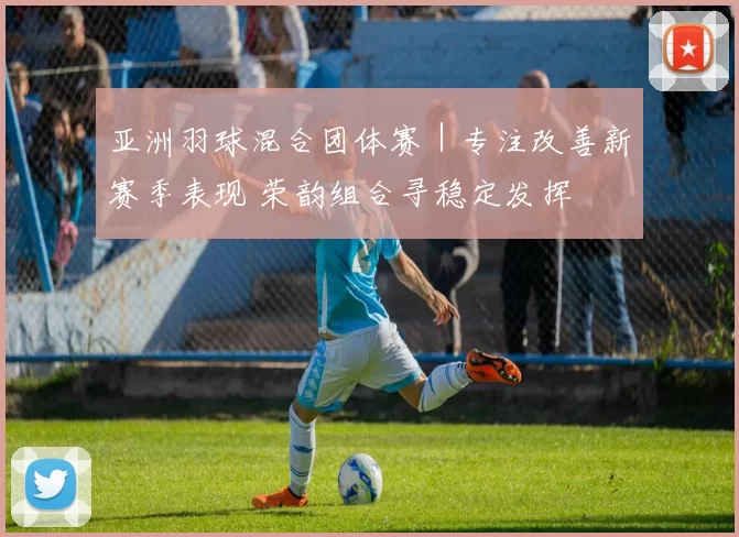 亚洲羽球混合团体赛｜专注改善新赛季表现 荣韵组合寻稳定发挥