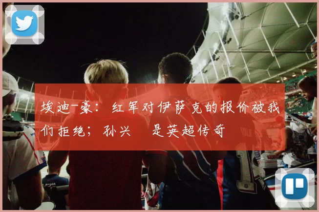 埃迪-豪：红军对伊萨克的报价被我们拒绝；孙兴慜是英超传奇