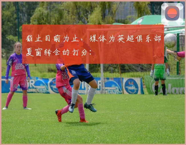 截止目前为止，媒体为英超俱乐部夏窗转会的打分：