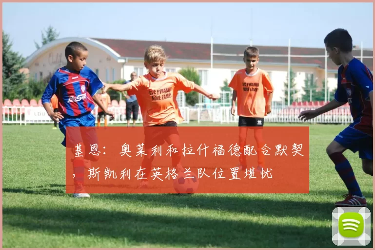 基恩：奥莱利和拉什福德配合默契，斯凯利在英格兰队位置堪忧