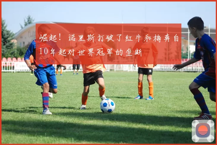 崛起！诺里斯打破了红牛和梅奔自10年起对世界冠军的垄断