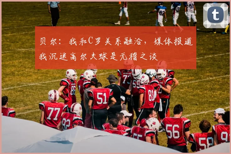 贝尔：我和C罗关系融洽，媒体报道我沉迷高尔夫球是无稽之谈