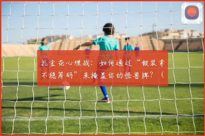 扎金花心理战：如何通过“假装拿不稳筹码”来掩盖你的怪兽牌？（扎金花心理博弈：拿筹码装慌，悄把怪兽牌藏起来）