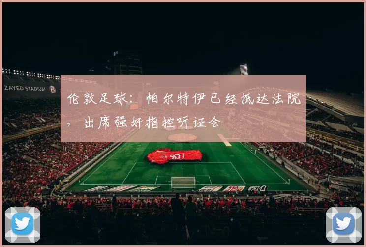 伦敦足球：帕尔特伊已经抵达法院，出席强奸指控听证会