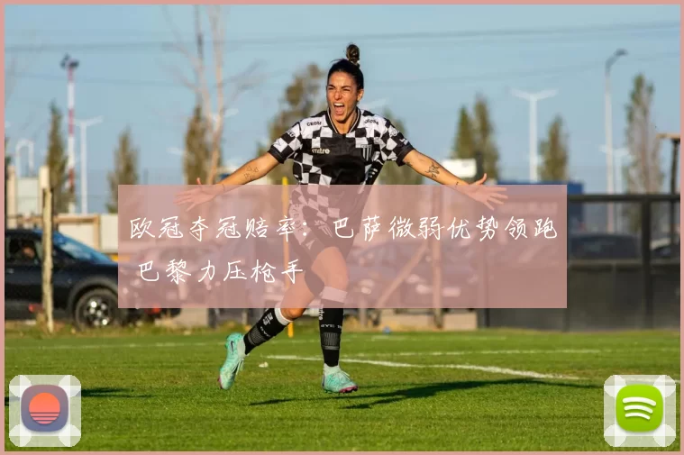 欧冠夺冠赔率：巴萨微弱优势领跑 巴黎力压枪手