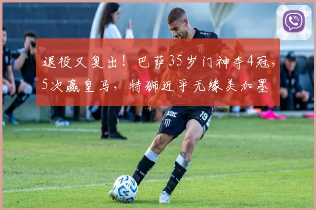 退役又复出！巴萨35岁门神夺4冠，5次赢皇马，特狮近乎无缘美加墨