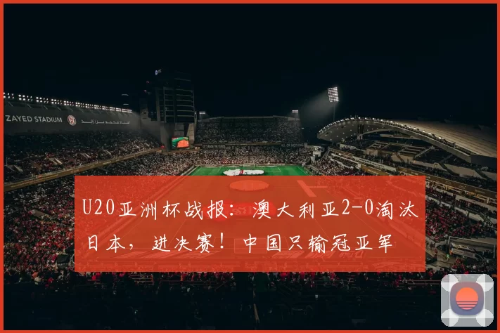 U20亚洲杯战报：澳大利亚2-0淘汰日本，进决赛！中国只输冠亚军