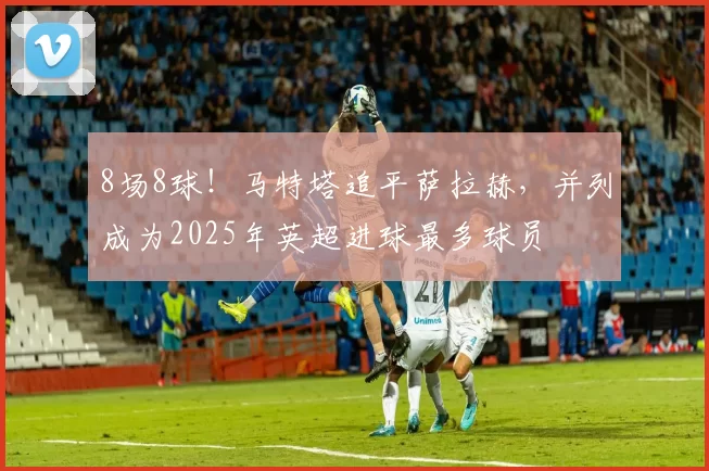 8场8球！马特塔追平萨拉赫，并列成为2025年英超进球最多球员