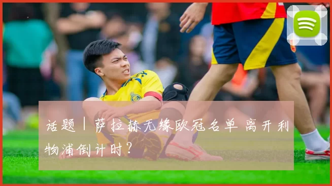 话题｜萨拉赫无缘欧冠名单 离开利物浦倒计时？