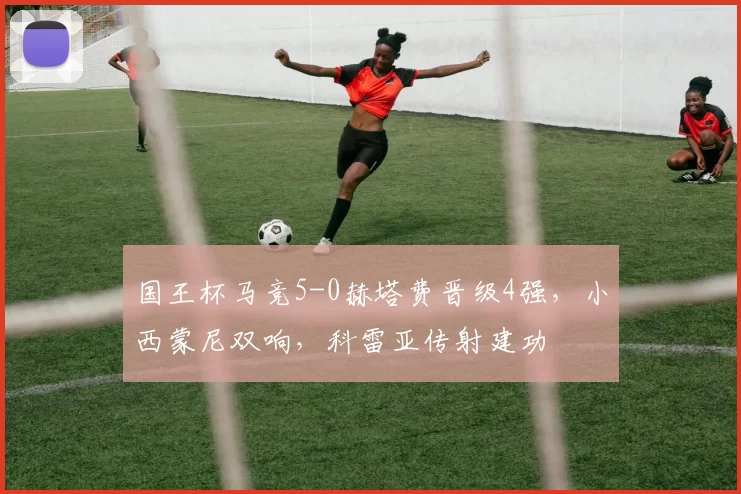 国王杯马竞5-0赫塔费晋级4强，小西蒙尼双响，科雷亚传射建功