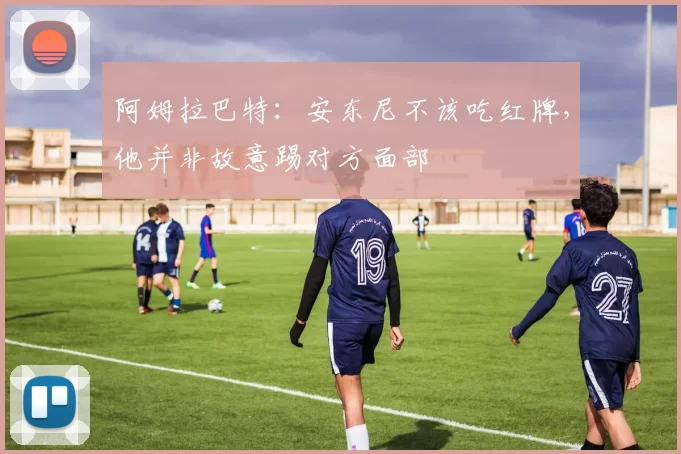 阿姆拉巴特：安东尼不该吃红牌，他并非故意踢对方面部