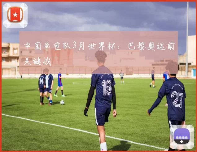 中国举重队3月世界杯，巴黎奥运前关键战