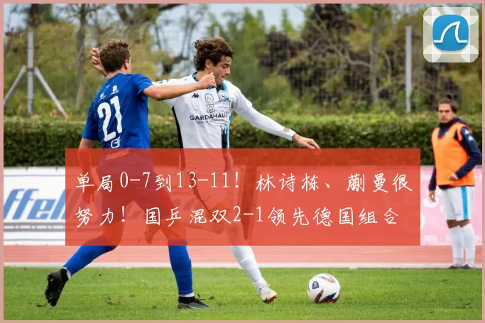 单局0-7到13-11！林诗栋、蒯曼很努力！国乒混双2-1领先德国组合