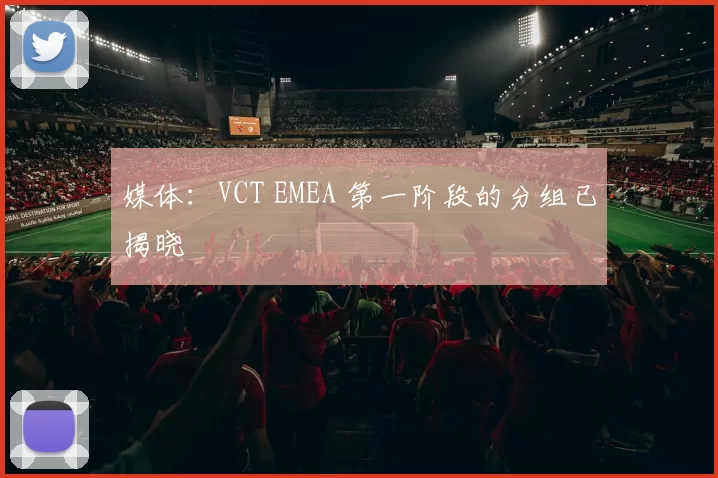 媒体：VCT EMEA 第一阶段的分组已揭晓