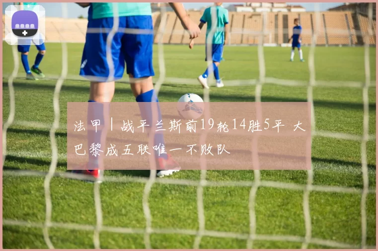 法甲｜战平兰斯前19轮14胜5平 大巴黎成五联唯一不败队