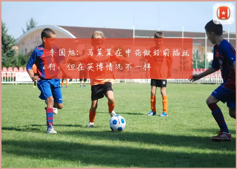 李国旭：马莱莱在申花做好前插就行，但在英博情况不一样